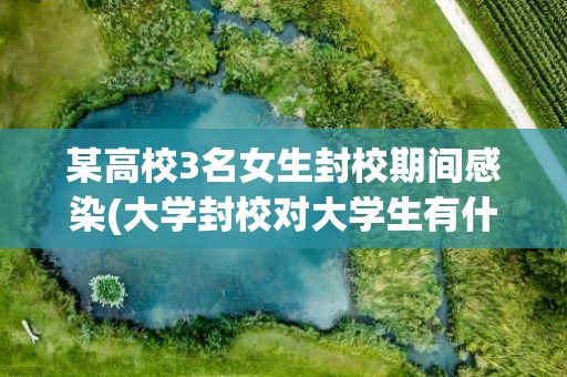 某高校3名女生封校期间感染(大学封校对大学生有什么影响)