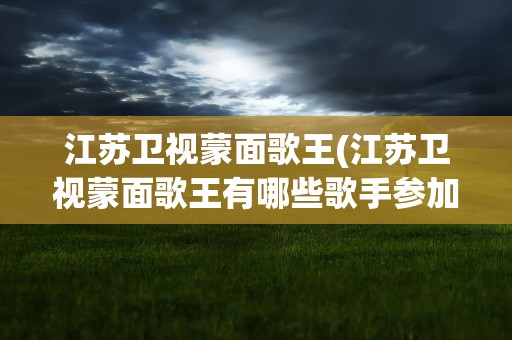 江苏卫视蒙面歌王(江苏卫视蒙面歌王有哪些歌手参加)