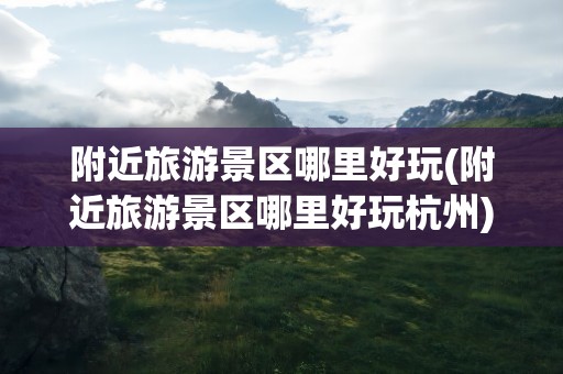 附近旅游景区哪里好玩(附近旅游景区哪里好玩杭州)
