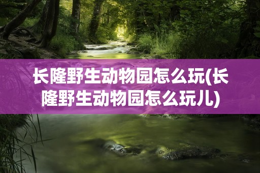 长隆野生动物园怎么玩(长隆野生动物园怎么玩儿)