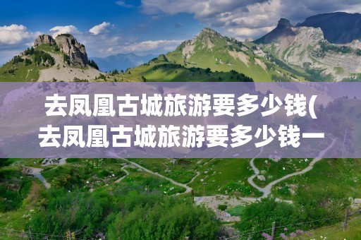 去凤凰古城旅游要多少钱(去凤凰古城旅游要多少钱一天)