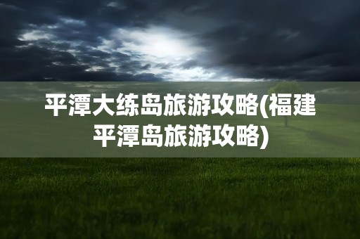 平潭大练岛旅游攻略(福建平潭岛旅游攻略)