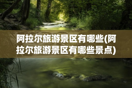 阿拉尔旅游景区有哪些(阿拉尔旅游景区有哪些景点)