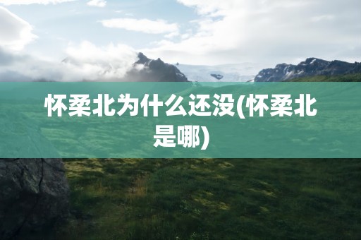 怀柔北为什么还没(怀柔北是哪)