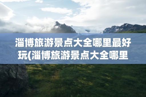 淄博旅游景点大全哪里最好玩(淄博旅游景点大全哪里最好玩免费)