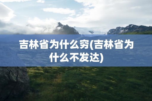 吉林省为什么穷(吉林省为什么不发达)