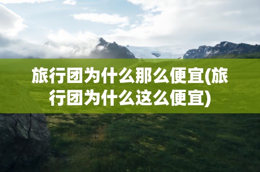 旅行团为什么那么便宜(旅行团为什么这么便宜)