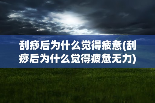 刮痧后为什么觉得疲惫(刮痧后为什么觉得疲惫无力)
