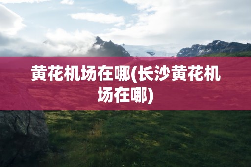 黄花机场在哪(长沙黄花机场在哪)