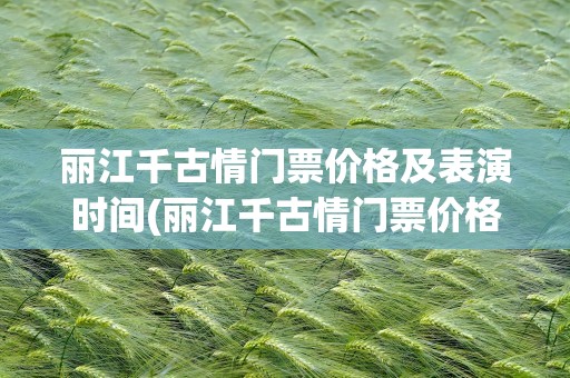 丽江千古情门票价格及表演时间(丽江千古情门票价格及表演时间电话)