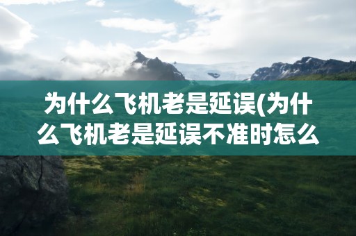 为什么飞机老是延误(为什么飞机老是延误不准时怎么不提前呢)