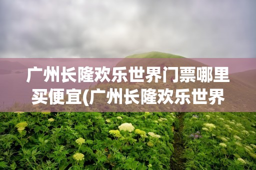 广州长隆欢乐世界门票哪里买便宜(广州长隆欢乐世界门票哪里买便宜点)