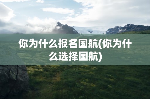 你为什么报名国航(你为什么选择国航)