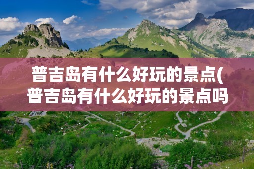 普吉岛有什么好玩的景点(普吉岛有什么好玩的景点吗)