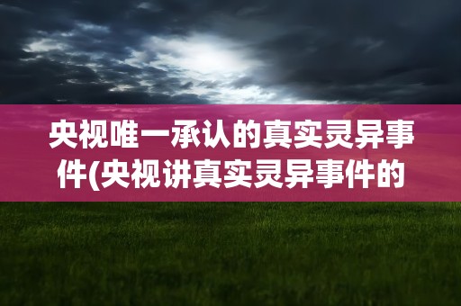 央视唯一承认的真实灵异事件(央视讲真实灵异事件的节目)