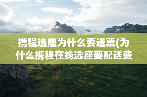 携程选座为什么要送票(为什么携程在线选座要配送费)