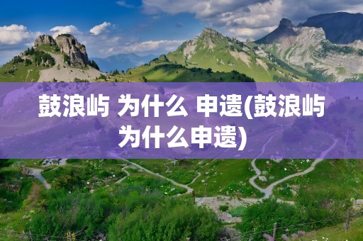 鼓浪屿 为什么 申遗(鼓浪屿为什么申遗)