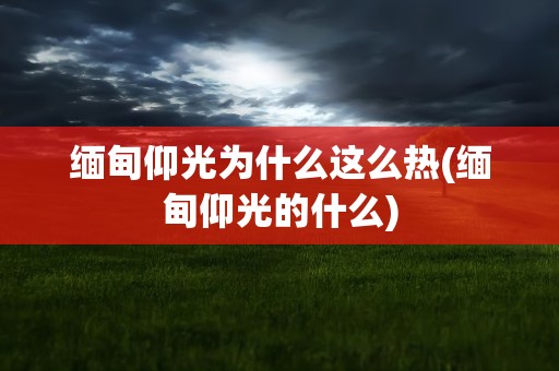 缅甸仰光为什么这么热(缅甸仰光的什么)