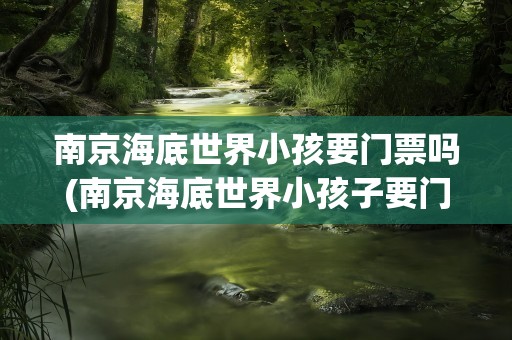 南京海底世界小孩要门票吗(南京海底世界小孩子要门票吗)