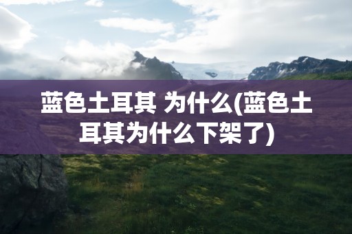 蓝色土耳其 为什么(蓝色土耳其为什么下架了)