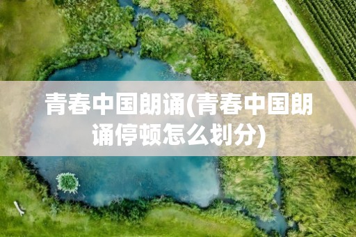 青春中国朗诵(青春中国朗诵停顿怎么划分)