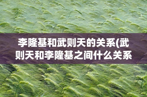 李隆基和武则天的关系(武则天和李隆基之间什么关系)