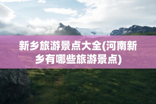 新乡旅游景点大全(河南新乡有哪些旅游景点)