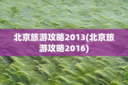 北京旅游攻略2013(北京旅游攻略2016)