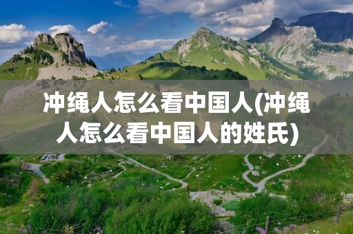 冲绳人怎么看中国人(冲绳人怎么看中国人的姓氏)