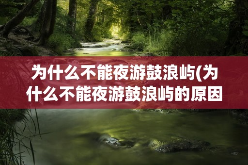 为什么不能夜游鼓浪屿(为什么不能夜游鼓浪屿的原因)