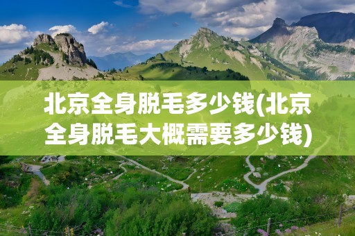 北京全身脱毛多少钱(北京全身脱毛大概需要多少钱)
