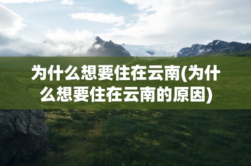 为什么想要住在云南(为什么想要住在云南的原因)
