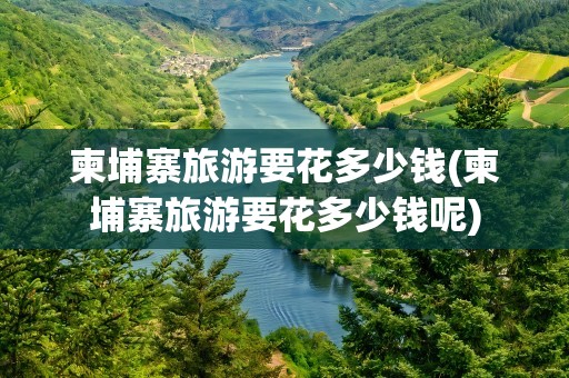 柬埔寨旅游要花多少钱(柬埔寨旅游要花多少钱呢)