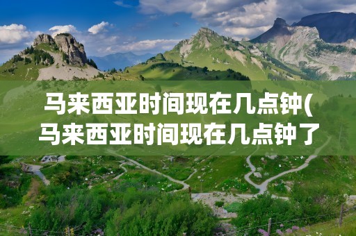 马来西亚时间现在几点钟(马来西亚时间现在几点钟了)