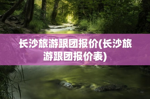 长沙旅游跟团报价(长沙旅游跟团报价表)