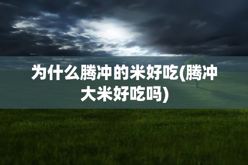 为什么腾冲的米好吃(腾冲大米好吃吗)