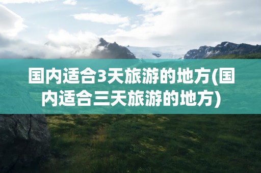 国内适合3天旅游的地方(国内适合三天旅游的地方)