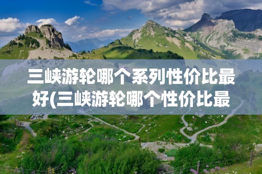 三峡游轮哪个系列性价比最好(三峡游轮哪个性价比最好)