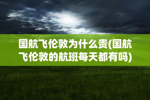 国航飞伦敦为什么贵(国航飞伦敦的航班每天都有吗)