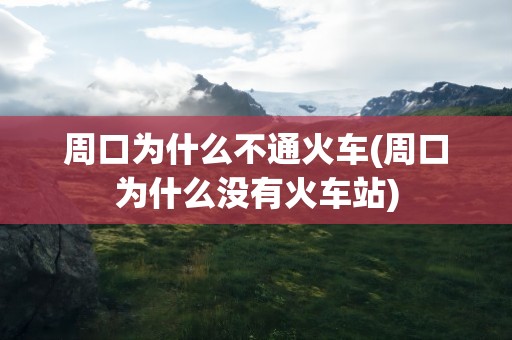 周口为什么不通火车(周口为什么没有火车站)
