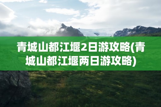 青城山都江堰2日游攻略(青城山都江堰两日游攻略)