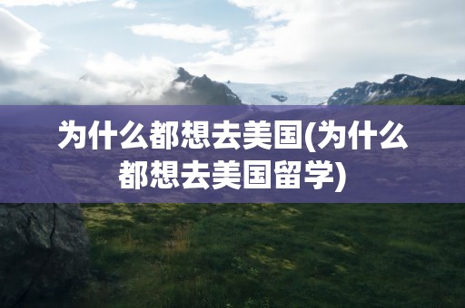 为什么都想去美国(为什么都想去美国留学)