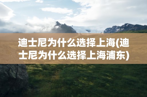 迪士尼为什么选择上海(迪士尼为什么选择上海浦东)