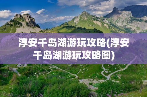 淳安千岛湖游玩攻略(淳安千岛湖游玩攻略图)
