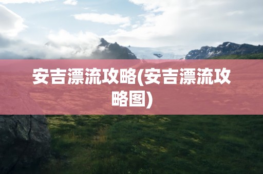 安吉漂流攻略(安吉漂流攻略图)