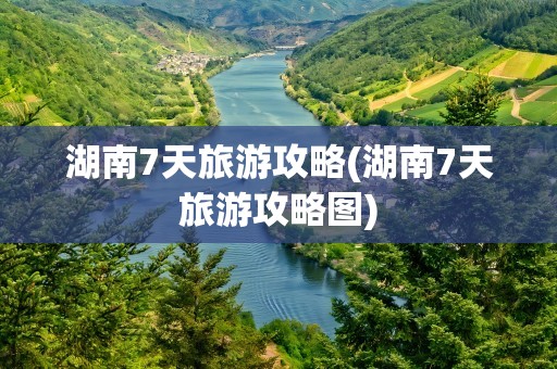 湖南7天旅游攻略(湖南7天旅游攻略图)