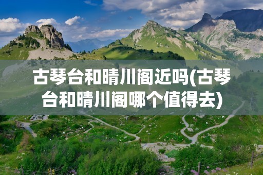 古琴台和晴川阁近吗(古琴台和晴川阁哪个值得去)