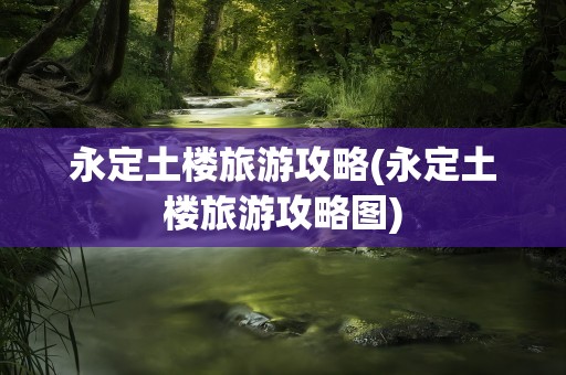永定土楼旅游攻略(永定土楼旅游攻略图)