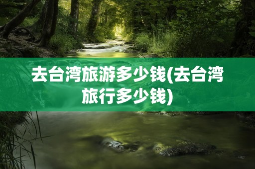 去台湾旅游多少钱(去台湾旅行多少钱)