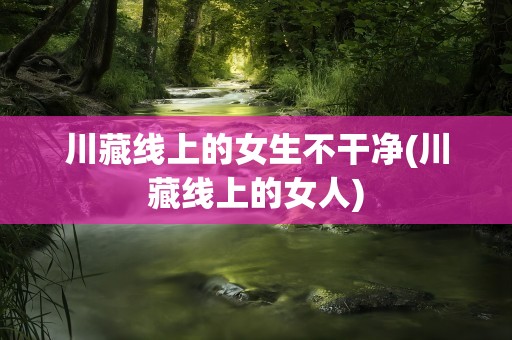 川藏线上的女生不干净(川藏线上的女人)
